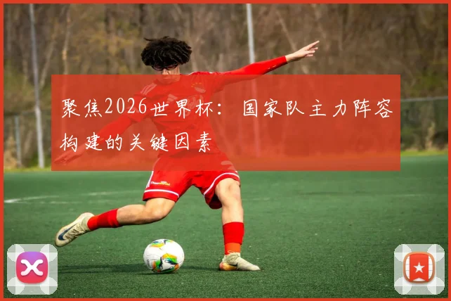 聚焦2026世界杯：国家队主力阵容构建的关键因素